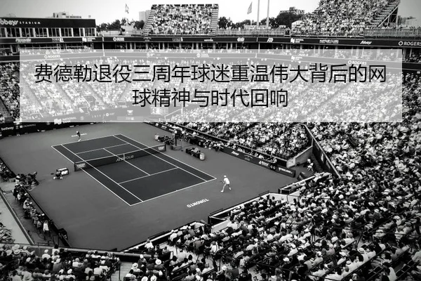费德勒退役三周年球迷重温伟大背后的网球精神与时代回响